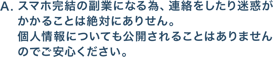 スマホ完結の副業になる為、連絡をしたり迷惑がかかることは絶対にありせん。個人情報についても公開されることはありませんのでご安心ください。